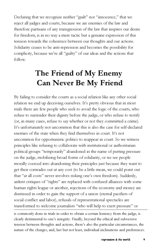 Declaring that we recognize neither “guilt” nor “innocence,” that we reject all judges and courts, because we are enemies of the law and  therefore partisans of any transgression of the law that inspires our desire  for freedom, is in no way a mere tactic but a genuine expression of this  tension towards the coherence between our thoughts and our actions.  Solidarity ceases 10 be anti-repression and becomes the possibili ‘complicity, because we’re all “guilty” of our ideas and the actions that follow.  The Friend of My Enemy Can Never Be My Friend  By failing to consider the courts as a social relation like any other social  ing ourselves, It’s pret  obvious that in most  relation we end up de trials there are few people who seck to avoid the logic of the courts, who  cefise to surrender their dignity before the judge, o who refuse to testify (or, in many cases, refuse to say whether or not they committed a crime). 1¢’s unfortunately not uncommon that this s also the case for self-declared enemies of the state when they find themselves in court. (s not uncommon for opportunistic politics to reappear in court. So we witness principles like refusing to collaborate with institutional or authoritarian polii mporacily” sbandoned in the name of putting pressure on the judge, mobilizing broad forms of solidarity, or we see people ‘morally coerced into abandoning their principles just because they want to  et their comrades out at any cost (to be a lttle mean, we could point out King one’s own freedom). Suddenly,  ardent critiques of “rights” are replaced with confused alliances with some human rights league or another, rejections of the economy and money are  that “at all costs” never involv  dismissed in order to gain the support of a union (etemal pacifiers of social conflct and labor), refusals of repres  ntational spectacles 2  transformed o welcome jounalists “who will help to exert pressure” or  is commonly done in trials in order (0 obtain a certain leniency from the judge,is dlearly detrimentl to one’s integriy. Finally, beyond the ethical and subversive  tension between thoughts and actions, there’s also the particular circumstances, the nature of the charges, and, ast but not least,individual incinations and preferences  Fepession & ts world s 